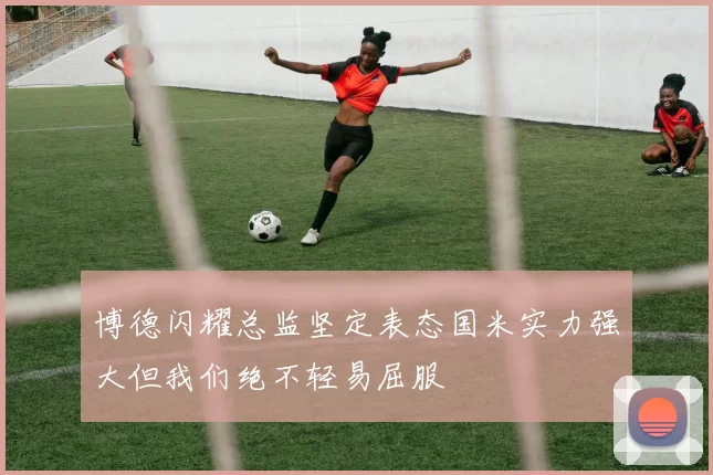 博德闪耀总监坚定表态国米实力强大但我们绝不轻易屈服