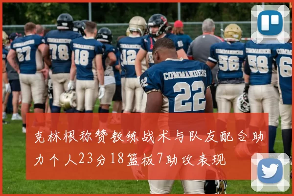 克林根称赞教练战术与队友配合助力个人23分18篮板7助攻表现