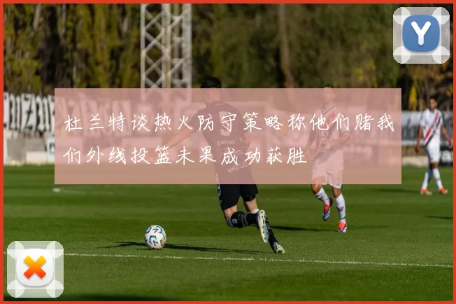 杜兰特谈热火防守策略称他们赌我们外线投篮未果成功获胜