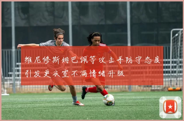 维尼修斯姆巴佩等攻击手防守态度引发更衣室不满情绪升级