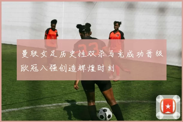 曼联女足历史性双杀马竞成功晋级欧冠八强创造辉煌时刻