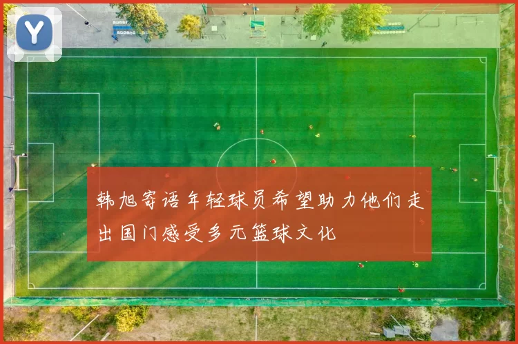 韩旭寄语年轻球员希望助力他们走出国门感受多元篮球文化