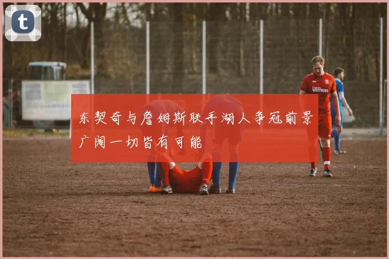 东契奇与詹姆斯联手湖人争冠前景广阔一切皆有可能