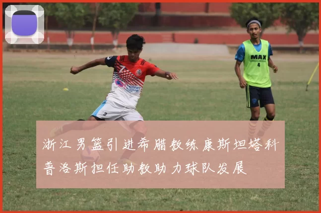 浙江男篮引进希腊教练康斯坦塔科普洛斯担任助教助力球队发展