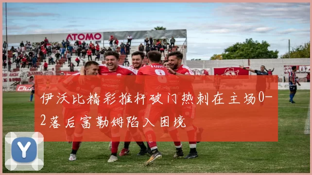 伊沃比精彩推杆破门热刺在主场0-2落后富勒姆陷入困境