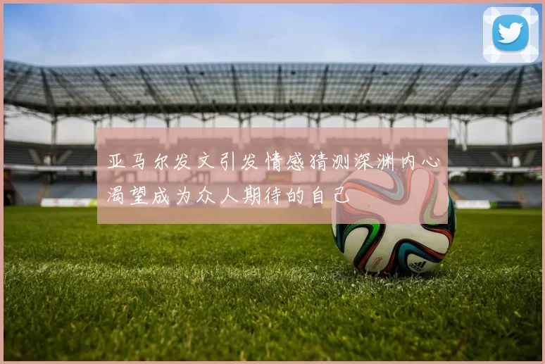 亚马尔发文引发情感猜测深渊内心渴望成为众人期待的自己