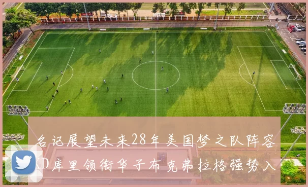 名记展望未来28年美国梦之队阵容KD库里领衔华子布克弗拉格强势入选