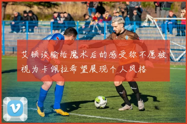艾顿谈输给魔术后的感受称不愿被视为卡佩拉希望展现个人风格
