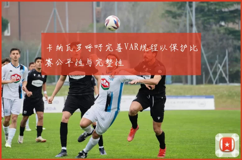 卡纳瓦罗呼吁完善VAR规程以保护比赛公平性与完整性