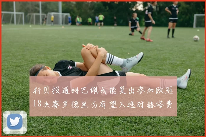 科贝报道姆巴佩或能复出参加欧冠18决赛罗德里戈有望入选对赫塔费大名单