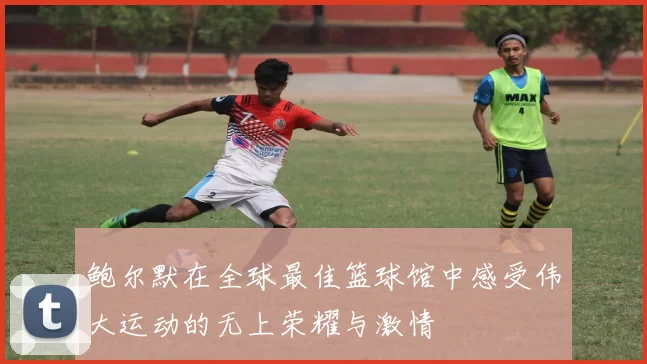 鲍尔默在全球最佳篮球馆中感受伟大运动的无上荣耀与激情