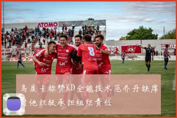 乌度卡称赞KD全能技术范乔丹缺席时他积极承担组织责任