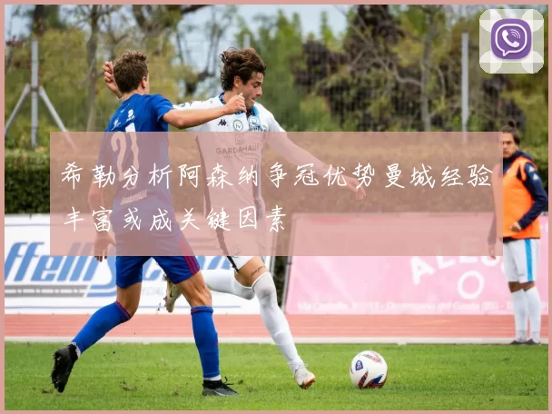 希勒分析阿森纳争冠优势曼城经验丰富或成关键因素